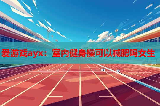 爱游戏ayx：室内健身操可以减肥吗女生