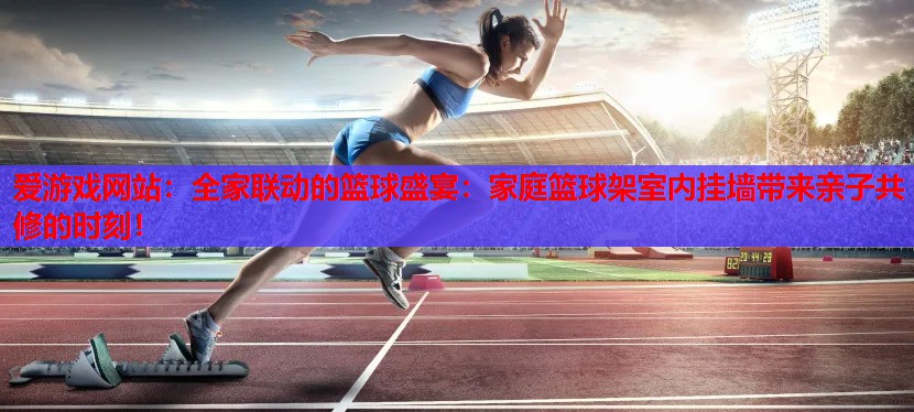 爱游戏网站：全家联动的篮球盛宴：家庭篮球架室内挂墙带来亲子共修的时刻！