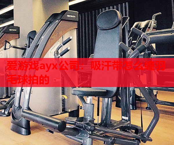 爱游戏ayx公司：吸汗带怎么缠羽毛球拍的