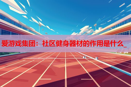 社区健身器材的作用是什么_ 社区健身器材的作用是什么_